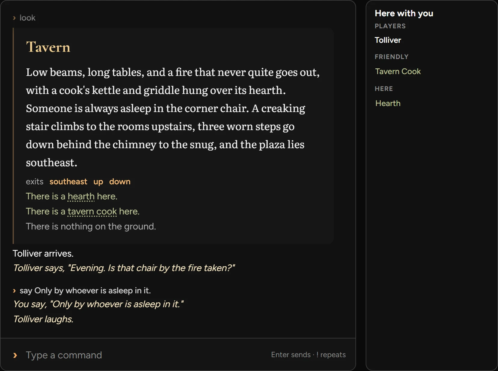 The game's log. It describes a tavern: low beams, long tables and a fire that never quite goes out. Then: Tolliver arrives. Tolliver says, "Evening. Is that chair by the fire taken?" You say, "Only by whoever is asleep in it." Tolliver laughs. Beside the log, a list of who is here with you: Tolliver, and the Tavern Cook.